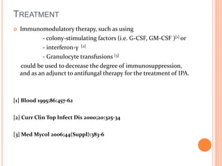 TREATMENT 
 Immunomodulatory therapy, such as using 
- colony-stimulating factors (i.e. G-CSF, GM-CSF )[1] or 
- interferon-γ [2] 
- Granulocyte transfusions [3] 
could be used to decrease the degree of immunosuppression, 
and as an adjunct to antifungal therapy for the treatment of IPA. 
[1] Blood 1995;86:457-62 
[2] Curr Clin Top Infect Dis 2000;20:325-34 
[3] Med Mycol 2006;44(Suppl):383-6 
 