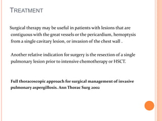 TREATMENT 
Surgical therapy may be useful in patients with lesions that are 
contiguous with the great vessels or the pericardium, hemoptysis 
from a single cavitary lesion, or invasion of the chest wall . 
Another relative indication for surgery is the resection of a single 
pulmonary lesion prior to intensive chemotherapy or HSCT. 
Full thoracoscopic approach for surgical management of invasive 
pulmonary aspergillosis. Ann Thorac Surg 2002 
 