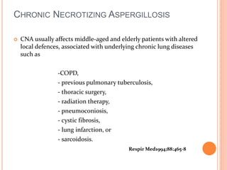 CHRONIC NECROTIZING ASPERGILLOSIS 
 CNA usually affects middle-aged and elderly patients with altered 
local defences, associated with underlying chronic lung diseases 
such as 
-COPD, 
- previous pulmonary tuberculosis, 
- thoracic surgery, 
- radiation therapy, 
- pneumoconiosis, 
- cystic fibrosis, 
- lung infarction, or 
- sarcoidosis. 
Respir Med1994;88:465-8 
 
