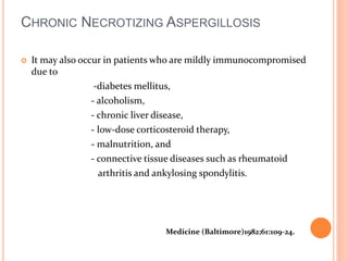 CHRONIC NECROTIZING ASPERGILLOSIS 
 It may also occur in patients who are mildly immunocompromised 
due to 
-diabetes mellitus, 
- alcoholism, 
- chronic liver disease, 
- low-dose corticosteroid therapy, 
- malnutrition, and 
- connective tissue diseases such as rheumatoid 
arthritis and ankylosing spondylitis. 
Medicine (Baltimore)1982;61:109-24. 
 