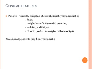 CLINICAL FEATURES 
 Patients frequently complain of constitutional symptoms such as 
- fever, 
- weight loss of 1–6 months’ duration, 
- malaise, and fatigue, 
- chronic productive cough and haemoptysis, 
Occasionally, patients may be asymptomatic 
 