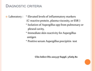 DIAGNOSTIC CRITERIA 
 Laboratory : * Elevated levels of inflammatory markers 
(C-reactive protein, plasma viscosity, or ESR ) 
* Isolation of Aspergillus spp from pulmonary or 
pleural cavity, 
* Immediate skin reactivity for Aspergillus 
antigen 
* Positive serum Aspergillus precipitin test 
Clin Infect Dis 2003;37 Suppl. 3:S265-80 
 