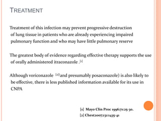 TREATMENT 
Treatment of this infection may prevent progressive destruction 
of lung tissue in patients who are already experiencing impaired 
pulmonary function and who may have little pulmonary reserve 
The greatest body of evidence regarding effective therapy supports the use 
of orally administered itraconazole .[1] 
Although voriconazole [2](and presumably posaconazole) is also likely to 
be effective, there is less published information available for its use in 
CNPA 
[1] Mayo Clin Proc 1996;71:25-30. 
[2] Chest2007;131:1435-41 
 