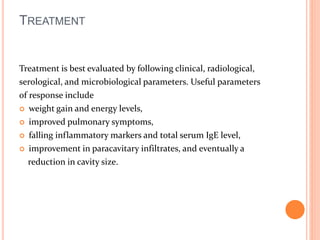 TREATMENT 
Treatment is best evaluated by following clinical, radiological, 
serological, and microbiological parameters. Useful parameters 
of response include 
 weight gain and energy levels, 
 improved pulmonary symptoms, 
 falling inflammatory markers and total serum IgE level, 
 improvement in paracavitary infiltrates, and eventually a 
reduction in cavity size. 
 