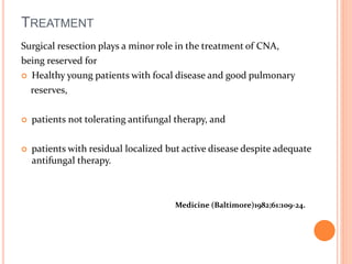 TREATMENT 
Surgical resection plays a minor role in the treatment of CNA, 
being reserved for 
 Healthy young patients with focal disease and good pulmonary 
reserves, 
 patients not tolerating antifungal therapy, and 
 patients with residual localized but active disease despite adequate 
antifungal therapy. 
Medicine (Baltimore)1982;61:109-24. 
 