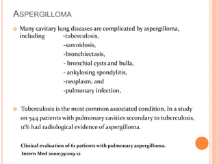ASPERGILLOMA 
 Many cavitary lung diseases are complicated by aspergilloma, 
including -tuberculosis, 
-sarcoidosis, 
-bronchiectasis, 
- bronchial cysts and bulla, 
- ankylosing spondylitis, 
-neoplasm, and 
-pulmonary infection, 
 Tuberculosis is the most common associated condition. In a study 
on 544 patients with pulmonary cavities secondary to tuberculosis, 
11% had radiological evidence of aspergilloma. 
Clinical evaluation of 61 patients with pulmonary aspergilloma. 
Intern Med 2000;39:209-12 
 