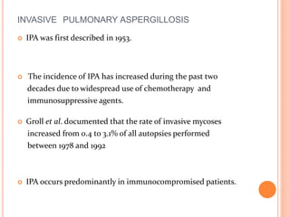 INVASIVE PULMONARY ASPERGILLOSIS 
 IPA was first described in 1953. 
 The incidence of IPA has increased during the past two 
decades due to widespread use of chemotherapy and 
immunosuppressive agents. 
 Groll et al. documented that the rate of invasive mycoses 
increased from 0.4 to 3.1% of all autopsies performed 
between 1978 and 1992 
 IPA occurs predominantly in immunocompromised patients. 
 