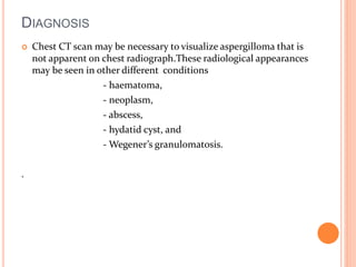DIAGNOSIS 
 Chest CT scan may be necessary to visualize aspergilloma that is 
not apparent on chest radiograph.These radiological appearances 
may be seen in other different conditions 
- haematoma, 
- neoplasm, 
- abscess, 
- hydatid cyst, and 
- Wegener’s granulomatosis. 
. 
 
