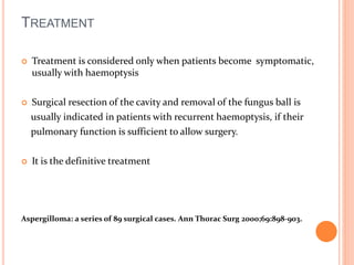TREATMENT 
 Treatment is considered only when patients become symptomatic, 
usually with haemoptysis 
 Surgical resection of the cavity and removal of the fungus ball is 
usually indicated in patients with recurrent haemoptysis, if their 
pulmonary function is sufficient to allow surgery. 
 It is the definitive treatment 
Aspergilloma: a series of 89 surgical cases. Ann Thorac Surg 2000;69:898-903. 
 