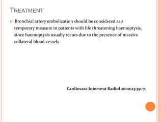 TREATMENT 
 Bronchial artery embolization should be considered as a 
temporary measure in patients with life threatening haemoptysis, 
since haemoptysis usually recurs due to the presence of massive 
collateral blood vessels 
Cardiovasc Intervent Radiol 2000;23:351-7. 
 