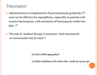 TREATMENT 
 Administration of amphotericin B percutaneously guided by CT 
scan can be effective for aspergilloma, especially in patients with 
massive haemoptysis, with resolution of haemoptysis within few 
days. [1] 
 The role of medical therapy is uncertain Oral itraconazole 
or voriconazole may be used [2] 
[1] Intern Med 1995;34:85-8 
[2] IDSA Guidelines Clin Infect Dis. (2008) 46 (3):327-360 
 