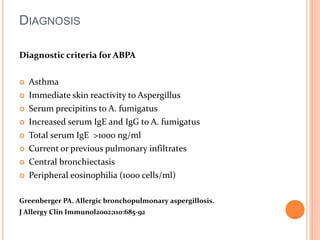 DIAGNOSIS 
Diagnostic criteria for ABPA 
 Asthma 
 Immediate skin reactivity to Aspergillus 
 Serum precipitins to A. fumigatus 
 Increased serum IgE and IgG to A. fumigatus 
 Total serum IgE >1000 ng/ml 
 Current or previous pulmonary infiltrates 
 Central bronchiectasis 
 Peripheral eosinophilia (1000 cells/ml) 
Greenberger PA. Allergic bronchopulmonary aspergillosis. 
J Allergy Clin Immunol2002;110:685-92 
 