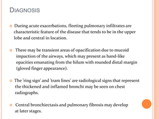 DIAGNOSIS 
 During acute exacerbations, fleeting pulmonary infiltrates are 
characteristic feature of the disease that tends to be in the upper 
lobe and central in location. 
 There may be transient areas of opacification due to mucoid 
impaction of the airways, which may present as band-like 
opacities emanating from the hilum with rounded distal margin 
(gloved finger appearance). 
 The ’ring sign’ and ’tram lines’ are radiological signs that represent 
the thickened and inflamed bronchi may be seen on chest 
radiographs. 
 Central bronchiectasis and pulmonary fibrosis may develop 
at later stages. 
 