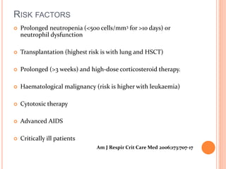 RISK FACTORS 
 Prolonged neutropenia (<500 cells/mm3 for >10 days) or 
neutrophil dysfunction 
 Transplantation (highest risk is with lung and HSCT) 
 Prolonged (>3 weeks) and high-dose corticosteroid therapy. 
 Haematological malignancy (risk is higher with leukaemia) 
 Cytotoxic therapy 
 Advanced AIDS 
 Critically ill patients 
Am J Respir Crit Care Med 2006;173:707-17 
 