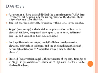 DIAGNOSIS 
 Patterson et al. have also subdivided the clinical course of ABPA into 
five stages that help to guide the management of the disease. These 
stages need not occur in order. 
 The first four are potentially reversible, with no long-term sequelae. 
 Stage I (acute stage) is the initial acute presentation with asthma, 
elevated IgE level, peripheral eosinophilia, pulmonary infiltrates, 
and IgE and IgG antibodies to A. fumigatus. 
 In Stage II (remission stage), the IgE falls but usually remains 
elevated, eosinophilia is absent, and the chest radiograph is clear. 
Serum IgG antibodies to Aspergillus antigen may be slightly 
elevated. 
 Stage III (exacerbation stage) is the recurrence of the same findings as 
in Stage I in patients known to have ABPA. IgE rises to at least double 
the baseline level. 
 
