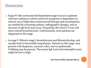 DIAGNOSIS 
 Stage IV (the corticosteroid-dependent stage) occurs in patients 
who have asthma in which control of symptoms is dependent on 
chronic use of high-dose corticosteroid therapy and exacerbations 
are marked by worsening asthma, radiographic changes, and an 
increase in IgE level may occur. Frequently, the chest CT scan will 
show central bronchiectasis. Unfortunately, most patients are 
diagnosed at this stage. 
 In stage V (fibrotic stage), bronchiectasis and fibrosis develop, and 
usually lead to irreversible lung disease. Patients in this stage, may 
present with dyspnoea, cyanosis, rales, and cor pulmonale. 
Clubbing may be present. The serum IgE level and eosinophil count 
might be low or high. 
Ann Intern Med 1982;96:286-91 
 