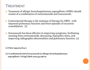 TREATMENT 
 Treatment of allergic bronchopulmonary aspergillosis (APBA) should 
consist of a combination of corticosteroids and itraconazole. 
 Corticosteroid therapy is the mainstay of therapy for ABPA , with 
improved pulmonary function and fewer episodes of recurrent 
consolidation. [1] 
 Itraconazole has been effective in improving symptoms, facilitating 
weaning from corticosteroids, decreasing Aspergillus titres, and 
improving radiographic abnormalities and pulmonary function. [2] 
[1] Chest 1993;103:1614-7. 
[2] A randomized trial of itraconazole in allergic bronchopulmonary 
aspergillosis. N Engl J Med 2000;342:756-62. 
 