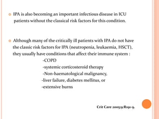 IPA is also becoming an important infectious disease in ICU 
patients without the classical risk factors for this condition. 
 Although many of the critically ill patients with IPA do not have 
the classic risk factors for IPA (neutropenia, leukaemia, HSCT), 
they usually have conditions that affect their immune system : 
-COPD 
-systemic corticosteroid therapy 
-Non-haematological malignancy, 
-liver failure, diabetes mellitus, or 
-extensive burns 
Crit Care 2005;9:R191-9. 
 