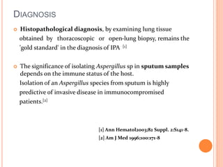 DIAGNOSIS 
 Histopathological diagnosis, by examining lung tissue 
obtained by thoracoscopic or open-lung biopsy, remains the 
'gold standard' in the diagnosis of IPA [1] 
 The significance of isolating Aspergillus sp in sputum samples 
depends on the immune status of the host. 
Isolation of an Aspergillus species from sputum is highly 
predictive of invasive disease in immunocompromised 
patients.[2] 
[1] Ann Hematol2003;82 Suppl. 2:S141-8. 
[2] Am J Med 1996;100:171-8 
 