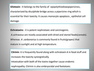 Gliotoxin : It belongs to the family of epipolythiodioxopiperizines,
characterized by disulphide bridge across a piperizine ring which is
essential for their toxicity. It causes monocyte apoptosis , epithelial cell
damage.
Ochratoxins : it is potent nephrotoxic and carcinogenic.
A.ochraceus are mostly associated with dried and stored foods(cereals).
Whereas A .carbonarius is commonly found in fruits(grapes) that
mature in sunlight and at high temperature.
Citrinin: it is frequently found along with ochratoxin A in food stuff and
increases the toxicity synergistically.
Intoxication with both of the toxins together cause endemic
nephropathy. Citrinin is also embryocidal and foetotoxic.
 