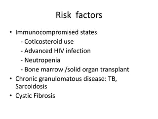 Risk factors
• Immunocompromised states
- Coticosteroid use
- Advanced HIV infection
- Neutropenia
- Bone marrow /solid organ transplant
• Chronic granulomatous disease: TB,
Sarcoidosis
• Cystic Fibrosis
 