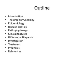 Outline
• Introduction
• The organism/Ecology
• Epidemiology
• Disease Entities
• Pathophysiology
• Clinical features
• Differential Diagnosis
• Investigation
• Treatment
• Prognosis
• References
 