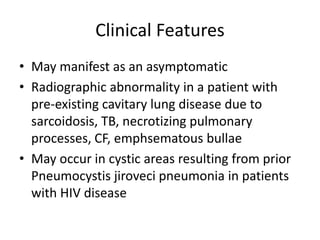 Clinical Features
• May manifest as an asymptomatic
• Radiographic abnormality in a patient with
pre-existing cavitary lung disease due to
sarcoidosis, TB, necrotizing pulmonary
processes, CF, emphsematous bullae
• May occur in cystic areas resulting from prior
Pneumocystis jiroveci pneumonia in patients
with HIV disease
 
