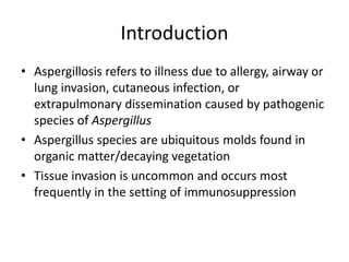 Introduction
• Aspergillosis refers to illness due to allergy, airway or
lung invasion, cutaneous infection, or
extrapulmonary dissemination caused by pathogenic
species of Aspergillus
• Aspergillus species are ubiquitous molds found in
organic matter/decaying vegetation
• Tissue invasion is uncommon and occurs most
frequently in the setting of immunosuppression
 