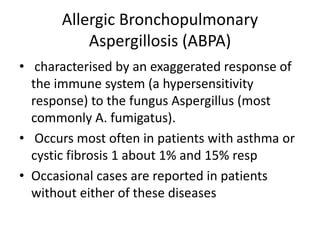 Allergic Bronchopulmonary
Aspergillosis (ABPA)
• characterised by an exaggerated response of
the immune system (a hypersensitivity
response) to the fungus Aspergillus (most
commonly A. fumigatus).
• Occurs most often in patients with asthma or
cystic fibrosis 1 about 1% and 15% resp
• Occasional cases are reported in patients
without either of these diseases
 