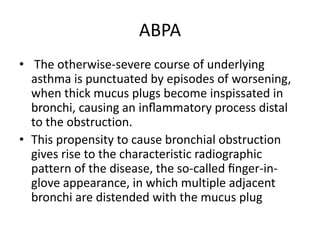 ABPA
• The otherwise-severe course of underlying
asthma is punctuated by episodes of worsening,
when thick mucus plugs become inspissated in
bronchi, causing an inﬂammatory process distal
to the obstruction.
• This propensity to cause bronchial obstruction
gives rise to the characteristic radiographic
pattern of the disease, the so-called ﬁnger-in-
glove appearance, in which multiple adjacent
bronchi are distended with the mucus plug
 