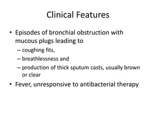 Clinical Features
• Episodes of bronchial obstruction with
mucous plugs leading to
– coughing fits,
– breathlessness and
– production of thick sputum casts, usually brown
or clear
• Fever, unresponsive to antibacterial therapy
 