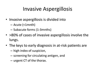 Invasive Aspergillosis
• Invasive aspergillosis is divided into
– Acute (<1mnth)
– Subacute forms (1-3mnths)
• >80% of cases of invasive aspergillosis involve the
lungs.
• The keys to early diagnosis in at-risk patients are
– high index of suspicion,
– screening for circulating antigen, and
– urgent CT of the thorax.
 