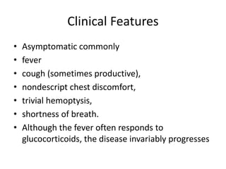 Clinical Features
• Asymptomatic commonly
• fever
• cough (sometimes productive),
• nondescript chest discomfort,
• trivial hemoptysis,
• shortness of breath.
• Although the fever often responds to
glucocorticoids, the disease invariably progresses
 