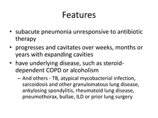 Features
• subacute pneumonia unresponsive to antibiotic
therapy
• progresses and cavitates over weeks, months or
years with expanding cavities
• have underlying disease, such as steroid-
dependent COPD or alcoholism
– And others - TB, atypical mycobacterial infection,
sarcoidosis and other granulomatous lung disease,
ankylosing spondylitis, rheumatoid lung disease,
pneumothorax, bullae, ILD or prior lung surgery
 