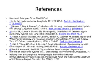 References
• Harrison’s Principles Of Int Med 18th ed
• 1.Joshi JM. Hydatidothorax. Lung India 2011;28:315-6. Back to cited text no.
1 [PUBMED]
• 2.Biswas D, Dey A, Biswas S, Chakraborty M. It's easy to miss complicated hydatid
cyst of lung. Lung India 2010;27:164-6. Back to cited text no. 2 [PUBMED]
• 3.Sarkar SK, Kumar V, Sharma SD, Bhatnagar M, Khandelwal PP. Crescent sign in
pulmonary hydatid cyst. Lung India 1988;6:155-6. Back to cited text no. 3
• 4.Flisser A. Larval cestodes. In: Collier L, Balows A, Sussman M, editors. Topley and
Wilson's microbiology and microbial infections. Parasitology. 9 th ed. Vol. 5. New
York, NY: Oxford University Press; 1998. p. 539-60. Back to cited text no. 4
• 5.Ulkü R, Yilmaz HG, Onat S, Ozçelik C. Surgical treatment of pulmonary hydatid
cysts: Report of 139 cases. Int Surg 2006;91:77-81. Back to cited text no. 5
• 6.Sharif A, Ansarin K, Rashidi F, Taghizadieh A. Bronchoscopic diagnosis and
removal of a ruptured hydatid cyst. J Bronchology Interv Pulmonol 2011;18:362-4.
• Holding KJ et al Aspergillosis Among People Infected with Human
Immunodeficiency Virus; Incidence And Survival, Adult and Adolescents Spectrum
of HIV Disease Project Clin Infect Dis 2000;31:1253
 