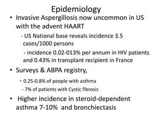 Epidemiology
• Invasive Aspergillosis now uncommon in US
with the advent HAART
- US National base reveals incidence 3.5
cases/1000 persons
- incidence 0.02-013% per annum in HIV patients
and 0.43% in transplant recipient in France
• Surveys & ABPA registry,
- 0.25-0.8% of people with asthma
- 7% of patients with Cystic fibrosis
• Higher incidence in steroid-dependent
asthma 7-10% and bronchiectasis
 
