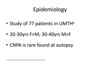 Epidemiology
• Study of 77 patients in UMTHa
• 20-30yrs F>M; 30-40yrs M>F
• CNPA is rare found at autopsy
a- Journal of Medicine and Medical Sciences Vol. 4(6) pp. 237-240, June, 2013
 