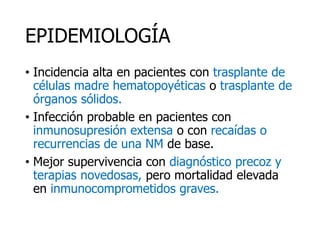 EPIDEMIOLOGÍA
• Incidencia alta en pacientes con trasplante de
células madre hematopoyéticas o trasplante de
órganos sólidos.
• Infección probable en pacientes con
inmunosupresión extensa o con recaídas o
recurrencias de una NM de base.
• Mejor supervivencia con diagnóstico precoz y
terapias novedosas, pero mortalidad elevada
en inmunocomprometidos graves.
 