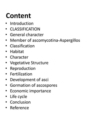 Content
• Introduction
• CLASSIFICATION
• General character
• Member of ascomycotina-Aspergillos
• Classification
• Habitat
• Character
• Vegetative Structure
• Reproduction
• Fertilization
• Development of asci
• Gormation of ascospores
• Economic importance
• Life cycle
• Conclusion
• Reference
 
