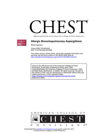 Allergic Bronchopulmonary Aspergillosis
         Ritesh Agarwal

         Chest 2009;135;805-826
         DOI 10.1378/chest.08-2586
         The online version of this article, along with updated information and
         services can be found online on the World Wide Web at:
         http://chestjournal.chestpubs.org/content/135/3/805.full.html




          Chest is the official journal of the American College of Chest
          Physicians. It has been published monthly since 1935.
          Copyright2009by the American College of Chest Physicians, 3300
          Dundee Road, Northbrook, IL 60062. All rights reserved. No part of
          this article or PDF may be reproduced or distributed without the prior
          written permission of the copyright holder.
          (http://chestjournal.chestpubs.org/site/misc/reprints.xhtml)
          ISSN:0012-3692




Downloaded from chestjournal.chestpubs.org by guest on April 23, 2012
           © 2009 American College of Chest Physicians
 