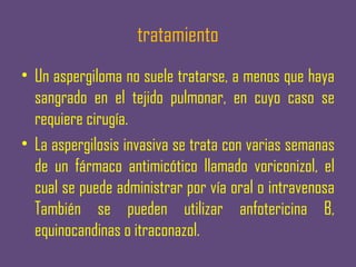 tratamiento
• Un aspergiloma no suele tratarse, a menos que haya
  sangrado en el tejido pulmonar, en cuyo caso se
  requiere cirugía.
• La aspergilosis invasiva se trata con varias semanas
  de un fármaco antimicótico llamado voriconizol, el
  cual se puede administrar por vía oral o intravenosa
  También se pueden utilizar anfotericina B,
  equinocandinas o itraconazol.
 