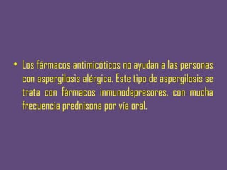 • Los fármacos antimicóticos no ayudan a las personas
  con aspergilosis alérgica. Este tipo de aspergilosis se
  trata con fármacos inmunodepresores, con mucha
  frecuencia prednisona por vía oral.
 