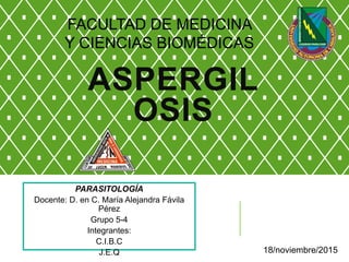 ASPERGIL
OSIS
PARASITOLOGÍA
Docente: D. en C. María Alejandra Fávila
Pérez
Grupo 5-4
Integrantes:
C.I.B.C
J.E.Q 18/noviembre/2015
FACULTAD DE MEDICINA
Y CIENCIAS BIOMÉDICAS
 