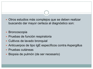  Otros estudios más complejos que se deben realizar
  buscando dar mayor certeza al diagnóstico son:

 Broncoscopia
 Pruebas de función respiratoria
 Cultivos de lavado bronquial
 Anticuerpos de tipo IgE específicos contra Aspergillus
 Pruebas cutáneas
 Biopsia de pulmón (de ser necesario)
 