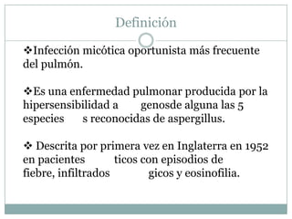 Definición

Infección micótica oportunista más frecuente
del pulmón.

Es una enfermedad pulmonar producida por la
hipersensibilidad a   genosde alguna las 5
especies   s reconocidas de aspergillus.

 Descrita por primera vez en Inglaterra en 1952
en pacientes        ticos con episodios de
fiebre, infiltrados        gicos y eosinofilia.
 