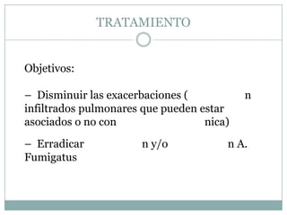 TRATAMIENTO


Objetivos:

– Disminuir las exacerbaciones (           n
infiltrados pulmonares que pueden estar
asociados o no con                 nica)
– Erradicar           n y/o            n A.
Fumigatus
 