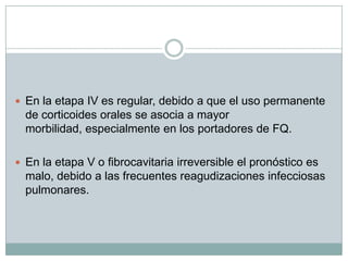  En la etapa IV es regular, debido a que el uso permanente
  de corticoides orales se asocia a mayor
  morbilidad, especialmente en los portadores de FQ.

 En la etapa V o fibrocavitaria irreversible el pronóstico es
  malo, debido a las frecuentes reagudizaciones infecciosas
  pulmonares.
 