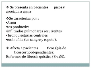  Se presenta en pacientes    picos y
asociada a asma
Se caracteriza por :
•Asma
•tos productiva
•infiltrados pulmonares recurrentes
• bronquiectasias centrales
•eosinofilia (en sangre y esputo).

 Afecta a pacientes      ticos (9% de
     ticoscorticodependientes)
Enfermos de fibrosis quistica (8-11%).
 