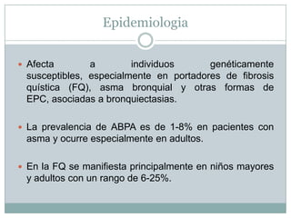 Epidemiologia


 Afecta       a        individuos      genéticamente
 susceptibles, especialmente en portadores de fibrosis
 quística (FQ), asma bronquial y otras formas de
 EPC, asociadas a bronquiectasias.

 La prevalencia de ABPA es de 1-8% en pacientes con
 asma y ocurre especialmente en adultos.

 En la FQ se manifiesta principalmente en niños mayores
 y adultos con un rango de 6-25%.
 