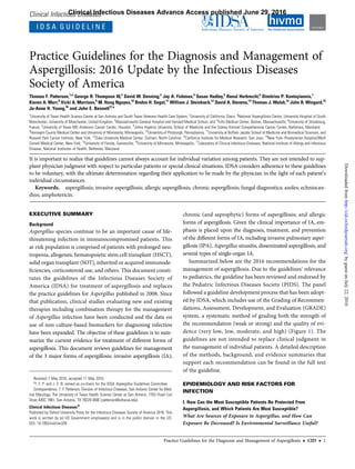 Clinical Infectious Diseases
I D S A G U I D E L I N E
Practice Guidelines for the Diagnosis and Management of
Aspergillosis: 2016 Update by the Infectious Diseases
Society of America
Thomas F. Patterson,1,a
George R. Thompson III,2
David W. Denning,3
Jay A. Fishman,4
Susan Hadley,5
Raoul Herbrecht,6
Dimitrios P. Kontoyiannis,7
Kieren A. Marr,8
Vicki A. Morrison,9
M. Hong Nguyen,10
Brahm H. Segal,11
William J. Steinbach,12
David A. Stevens,13
Thomas J. Walsh,14
John R. Wingard,15
Jo-Anne H. Young,16
and John E. Bennett17,a
1
University of Texas Health Science Center at San Antonio and South Texas Veterans Health Care System; 2
University of California, Davis; 3
National Aspergillosis Centre, University Hospital of South
Manchester, University of Manchester, United Kingdom; 4
Massachusetts General Hospital and Harvard Medical School, and 5
Tufts Medical Center, Boston, Massachusetts; 6
University of Strasbourg,
France; 7
University of Texas MD Anderson Cancer Center, Houston; 8
Johns Hopkins University School of Medicine and the Sidney Kimmel Comprehensive Cancer Center, Baltimore, Maryland;
9
Hennepin County Medical Center and University of Minnesota, Minneapolis; 10
University of Pittsburgh, Pennsylvania; 11
University at Buffalo Jacobs School of Medicine and Biomedical Sciences, and
Roswell Park Cancer Institute, New York; 12
Duke University Medical Center, Durham, North Carolina; 13
California Institute for Medical Research, San Jose; 14
New York–Presbyterian Hospital/Weill
Cornell Medical Center, New York; 15
University of Florida, Gainesville; 16
University of Minnesota, Minneapolis; 17
Laboratory of Clinical Infectious Diseases, National Institute of Allergy and Infectious
Disease, National Institutes of Health, Bethesda, Maryland
It is important to realize that guidelines cannot always account for individual variation among patients. They are not intended to sup-
plant physician judgment with respect to particular patients or special clinical situations. IDSA considers adherence to these guidelines
to be voluntary, with the ultimate determination regarding their application to be made by the physician in the light of each patient’s
individual circumstances.
Keywords. aspergillosis; invasive aspergillosis; allergic aspergillosis; chronic aspergillosis; fungal diagnostics; azoles; echniocan-
dins; amphotericin.
EXECUTIVE SUMMARY
Background
Aspergillus species continue to be an important cause of life-
threatening infection in immunocompromised patients. This
at-risk population is comprised of patients with prolonged neu-
tropenia, allogeneic hematopoietic stem cell transplant (HSCT),
solid organ transplant (SOT), inherited or acquired immunode-
ﬁciencies, corticosteroid use, and others. This document consti-
tutes the guidelines of the Infectious Diseases Society of
America (IDSA) for treatment of aspergillosis and replaces
the practice guidelines for Aspergillus published in 2008. Since
that publication, clinical studies evaluating new and existing
therapies including combination therapy for the management
of Aspergillus infection have been conducted and the data on
use of non-culture-based biomarkers for diagnosing infection
have been expanded. The objective of these guidelines is to sum-
marize the current evidence for treatment of different forms of
aspergillosis. This document reviews guidelines for management
of the 3 major forms of aspergillosis: invasive aspergillosis (IA);
chronic (and saprophytic) forms of aspergillosis; and allergic
forms of aspergillosis. Given the clinical importance of IA, em-
phasis is placed upon the diagnosis, treatment, and prevention
of the different forms of IA, including invasive pulmonary asper-
gillosis (IPA), Aspergillus sinusitis, disseminated aspergillosis, and
several types of single-organ IA.
Summarized below are the 2016 recommendations for the
management of aspergillosis. Due to the guidelines’ relevance
to pediatrics, the guideline has been reviewed and endorsed by
the Pediatric Infectious Diseases Society (PIDS). The panel
followed a guideline development process that has been adopt-
ed by IDSA, which includes use of the Grading of Recommen-
dations, Assessment, Development, and Evaluation (GRADE)
system, a systematic method of grading both the strength of
the recommendation (weak or strong) and the quality of evi-
dence (very low, low, moderate, and high) (Figure 1). The
guidelines are not intended to replace clinical judgment in
the management of individual patients. A detailed description
of the methods, background, and evidence summaries that
support each recommendation can be found in the full text
of the guideline.
EPIDEMIOLOGY AND RISK FACTORS FOR
INFECTION
I. How Can the Most Susceptible Patients Be Protected From
Aspergillosis, and Which Patients Are Most Susceptible?
What Are Sources of Exposure to Aspergillus, and How Can
Exposure Be Decreased? Is Environmental Surveillance Useful?
Received 7 May 2016; accepted 11 May 2016.
a
T. F. P. and J. E. B. served as co-chairs for the IDSA Aspergillus Guidelines Committee.
Correspondence: T. F. Patterson, Division of Infectious Diseases, San Antonio Center for Med-
ical Mycology, The University of Texas Health Science Center at San Antonio, 7703 Floyd Curl
Drive–MSC 7881, San Antonio, TX 78229-3900 (patterson@uthscsa.edu).
Clinical Infectious Diseases®
Published by Oxford University Press for the Infectious Diseases Society of America 2016. This
work is written by (a) US Government employee(s) and is in the public domain in the US.
DOI: 10.1093/cid/ciw326
Practice Guidelines for the Diagnosis and Management of Aspergillosis • CID • 1
Clinical Infectious Diseases Advance Access published June 29, 2016
byguestonJuly22,2016http://cid.oxfordjournals.org/Downloadedfrom
 